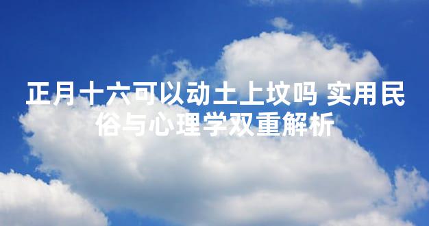正月十六可以动土上坟吗 实用民俗与心理学双重解析